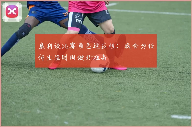 康利谈比赛角色适应性：我会为任何出场时间做好准备