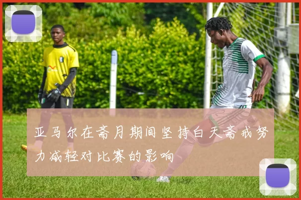 亚马尔在斋月期间坚持白天斋戒努力减轻对比赛的影响