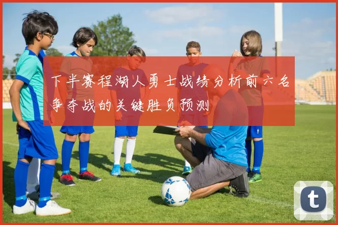 下半赛程湖人勇士战绩分析前六名争夺战的关键胜负预测