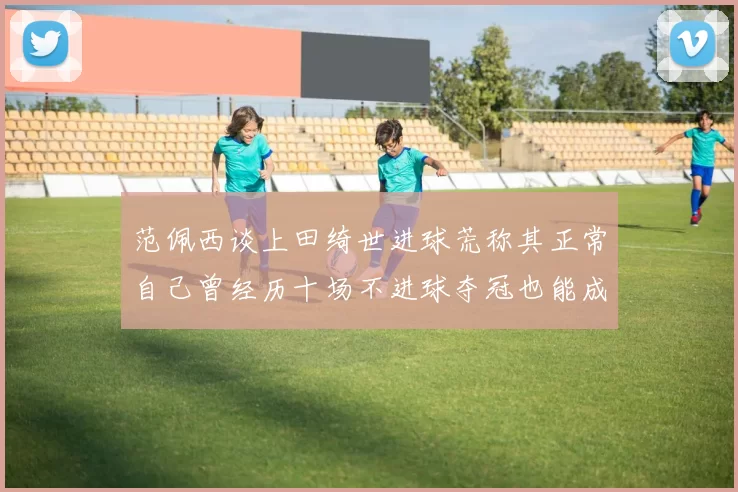 范佩西谈上田绮世进球荒称其正常自己曾经历十场不进球夺冠也能成功