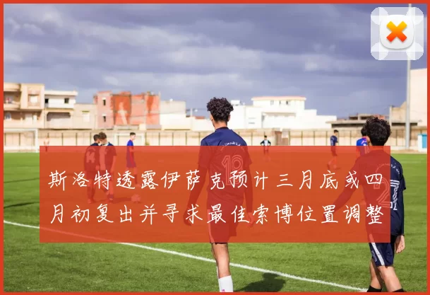 斯洛特透露伊萨克预计三月底或四月初复出并寻求最佳索博位置调整方案