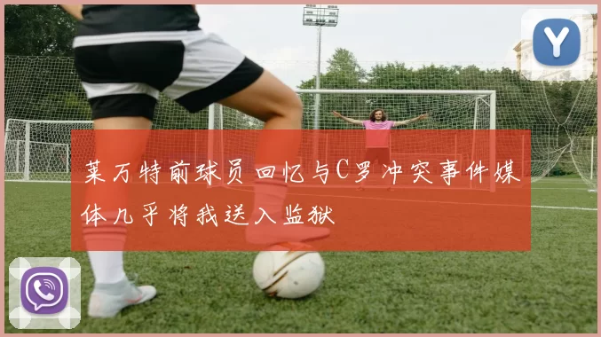 莱万特前球员回忆与C罗冲突事件媒体几乎将我送入监狱