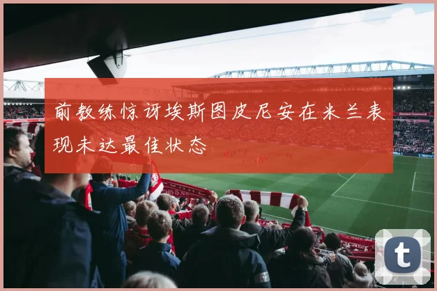 前教练惊讶埃斯图皮尼安在米兰表现未达最佳状态