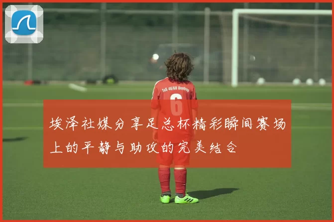 埃泽社媒分享足总杯精彩瞬间赛场上的平静与助攻的完美结合