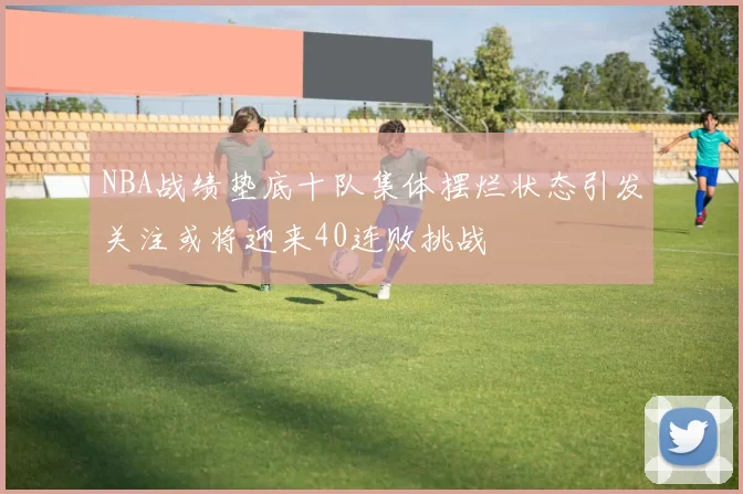 NBA战绩垫底十队集体摆烂状态引发关注或将迎来40连败挑战