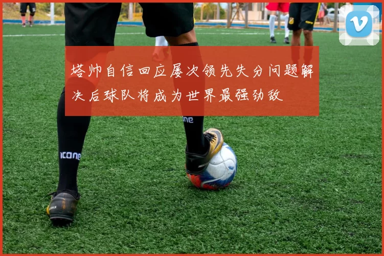 塔帅自信回应屡次领先失分问题解决后球队将成为世界最强劲敌