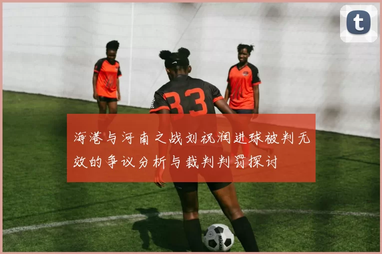 海港与河南之战刘祝润进球被判无效的争议分析与裁判判罚探讨