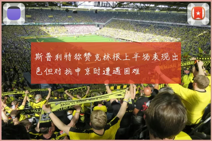 斯普利特称赞克林根上半场表现出色但对抗申京时遭遇困难