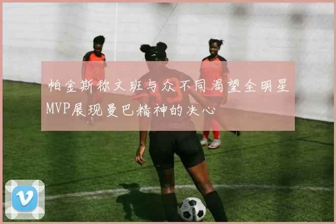 帕金斯称文班与众不同渴望全明星MVP展现曼巴精神的决心