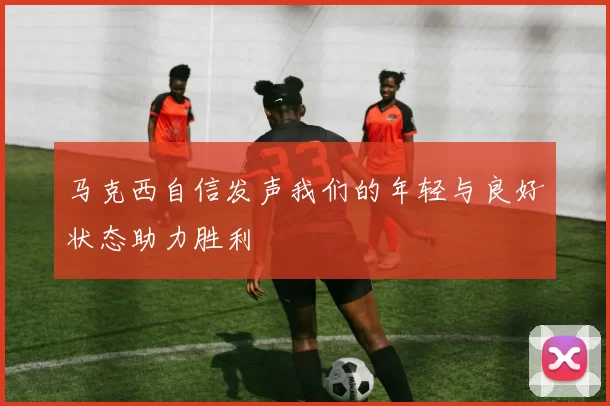 马克西自信发声我们的年轻与良好状态助力胜利