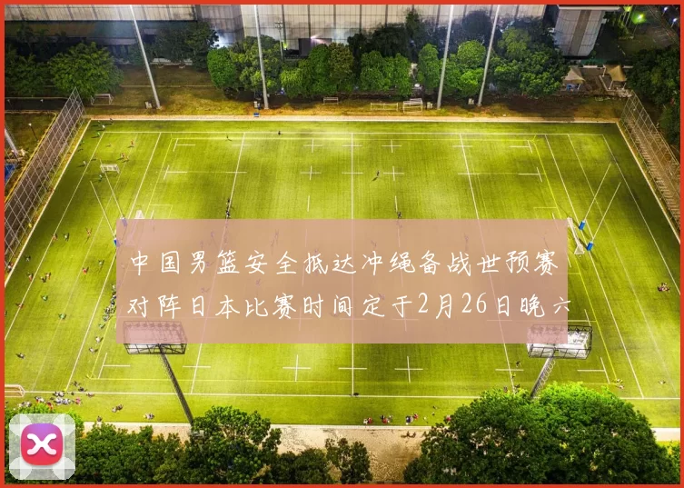 中国男篮安全抵达冲绳备战世预赛对阵日本比赛时间定于2月26日晚六点五分