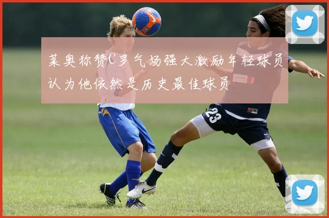 莱奥称赞C罗气场强大激励年轻球员认为他依然是历史最佳球员