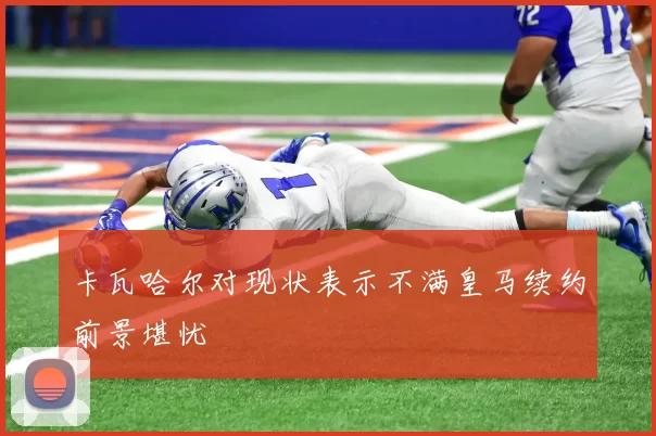 卡瓦哈尔对现状表示不满皇马续约前景堪忧