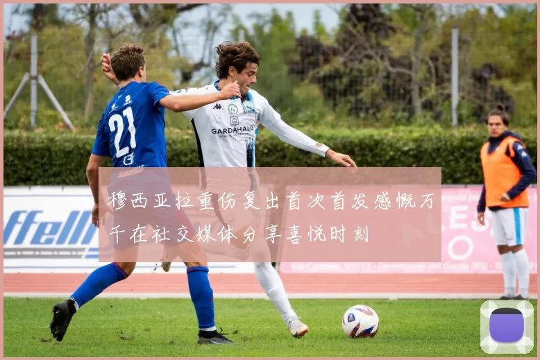 穆西亚拉重伤复出首次首发感慨万千在社交媒体分享喜悦时刻