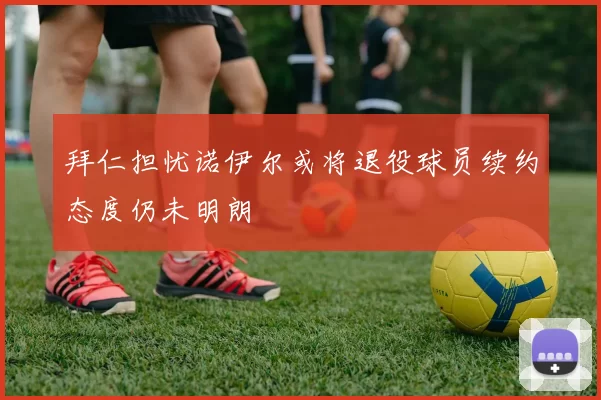 拜仁担忧诺伊尔或将退役球员续约态度仍未明朗