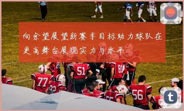 向余望展望新赛季目标助力球队在更高舞台展现实力与水平