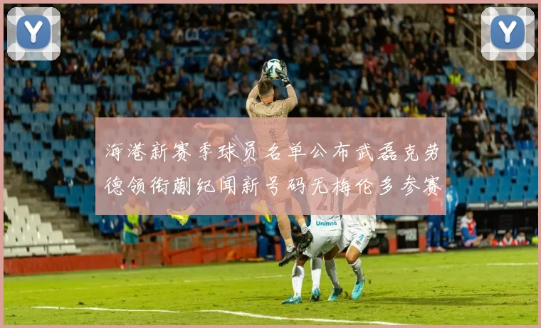 海港新赛季球员名单公布武磊克劳德领衔蒯纪闻新号码无梅伦多参赛