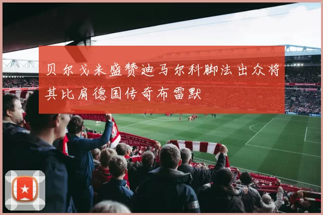 贝尔戈米盛赞迪马尔科脚法出众将其比肩德国传奇布雷默