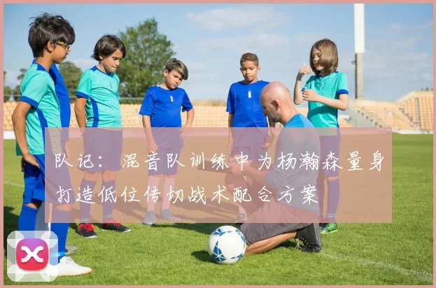 队记：混音队训练中为杨瀚森量身打造低位传切战术配合方案