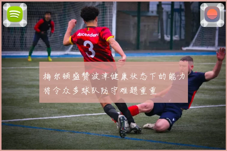 梅尔顿盛赞波津健康状态下的能力将令众多球队防守难题重重