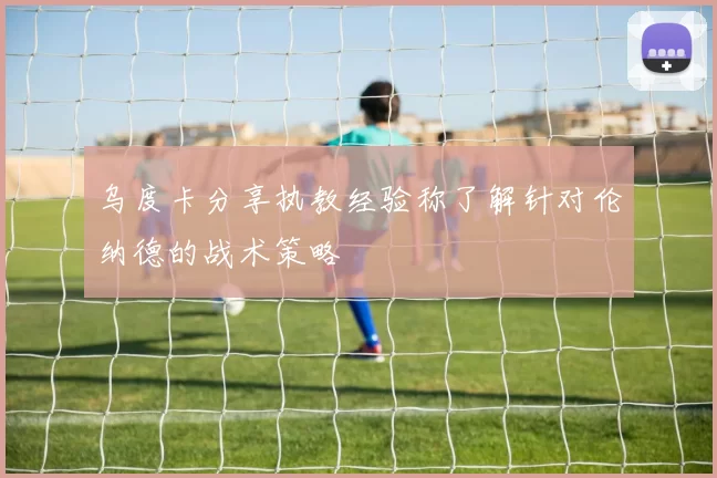 乌度卡分享执教经验称了解针对伦纳德的战术策略