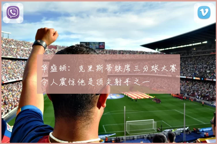 华盛顿：克里斯蒂缺席三分球大赛令人震惊他是顶尖射手之一